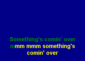 Something's comin' over
mmm mmm something's
comin' over