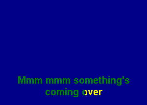 Mmm mmm something's
coming over