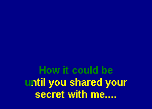 How it could be
until you shared your
secret with me....
