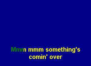 Mmm mmm something's
comin' over