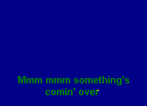 Mmm mmm something's
comin' over