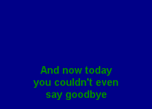 And now today
you couldn't even
say goodbye