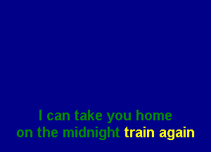 I can take you home
on the midnight train again