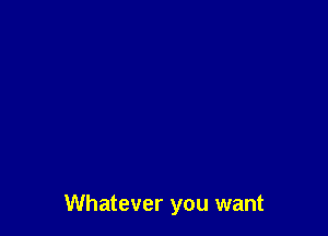 Whatever you want