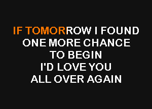 IF TOMORROW I FOUND
ONE MORE CHANCE

TO BEGIN
I'D LOVE YOU
ALL OVER AGAIN