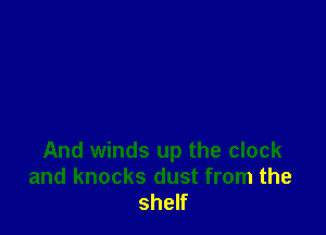 And winds up the clock
and knocks dust from the
shelf