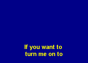 If you want to
turn me on to
