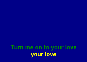 Turn me on to your love
your love