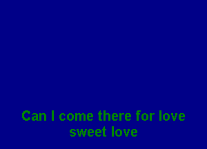 Can I come there for love
sweet love
