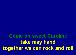 Come on sweet Caroline
take may hand
together we can rock and roll