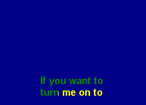 If you want to
turn me on to