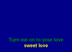 Turn me on to your love
sweet love