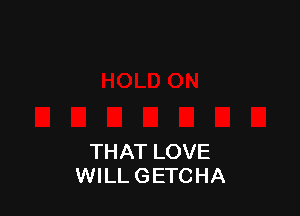 THAT LOVE
WILL GETCHA