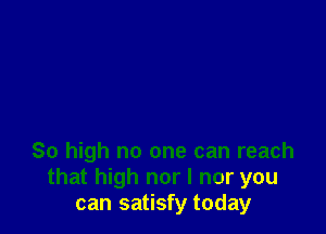So high no one can reach
that high nor I nor you
can satisfy today
