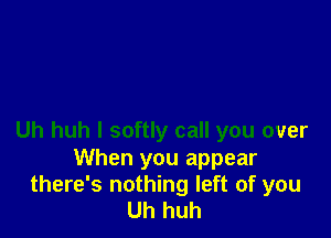 Uh huh I softly call you over

When you appear
there's nothing left of you
Uh huh