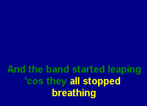 And the band started leaping
'cos they all stopped
breathing