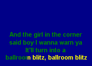 And the girl in the corner

said boy I wanna warn ya
It'll turn into a
ballroom blitz, ballroom blitz
