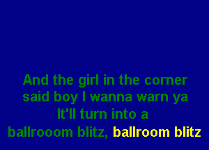 And the girl in the corner
said boy I wanna warn ya
It'll turn into a

ballrooom blitz, ballroom blitz