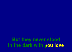 But they never stood
in the dark with you love