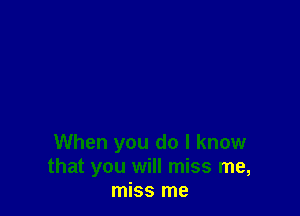 When you do I know
that you will miss me,
miss me