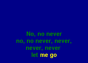 No, no never
no, no never, never,
never, never
let me go