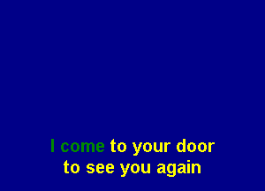 I come to your door
to see you again