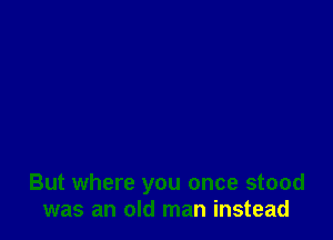 But where you once stood
was an old man instead