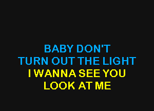 BABY DON'T

TURN OUT THE LIGHT
IWANNA SEE YOU
LOOK AT ME