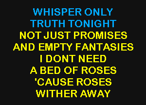 WHISPER ONLY
TRUTH TONIGHT
NOTJUST PROMISES
AND EMPTY FANTASIES
I DONT NEED
A BED 0F ROSES
'CAUSE ROSES
WITHER AWAY