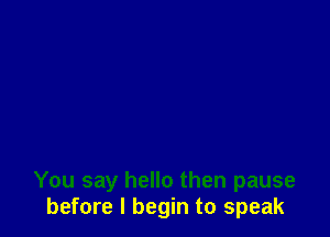 You say hello then pause
before I begin to speak