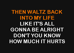 TH EN WALTZ BACK
INTO MY LIFE
LIKE IT'S ALL

GONNA BE ALRIGHT

DON'T YOU KNOW

HOW MUCH IT HURTS l