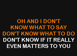 0H AND I DON'T
KNOW WHAT TO SAY
DON'T KNOW WHAT TO DO
DON'T KNOW IF IT REALLY
EVEN MATTERS TO YOU