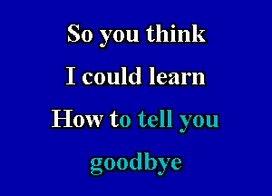 So you think

I could learn

How to tell you

goodbye