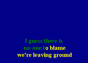 I guess there is
no-one to blame
we're leaving ground