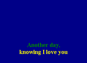 Another day,
knowing I love you
