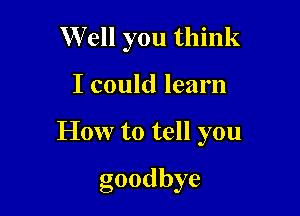 Well you think

I could learn

How to tell you

goodbye