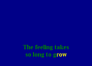 The feeling takes
so long to grow