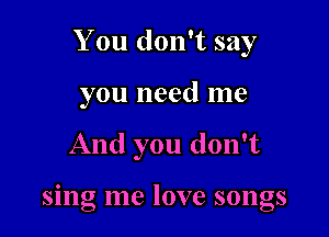 You don't say
you need me

And you don't

smg me love songs