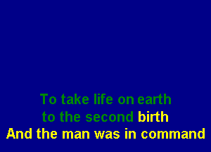 To take life on earth

to the second birth
And the man was in command