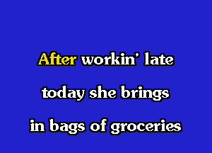 After workin' late

today she brings

in bags of grocerias
