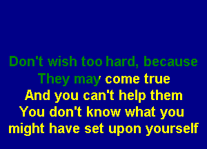 Don't wish too hard, because
They may come true
And you can't help them
You don't know what you
might have set upon yourself