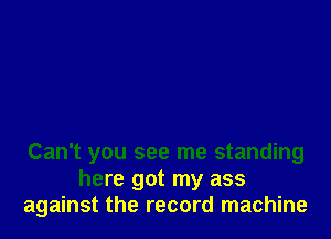 Can't you see me standing
here got my ass
against the record machine