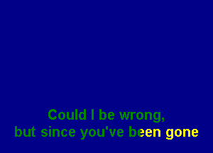 Could I be wrong,
but since you've been gone