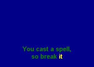 You cast a spell,
so break it