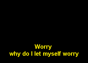 Worry
why do I let myself worry