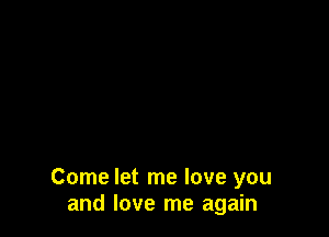 Come let me love you
and love me again