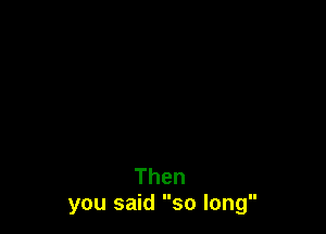 Then
you said so long