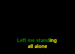 Left me standing
all alone