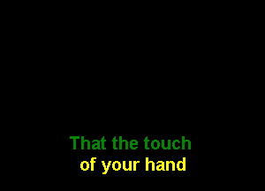 That the touch
of your hand