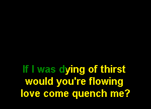 If I was dying of thirst
would you're flowing
love come quench me?